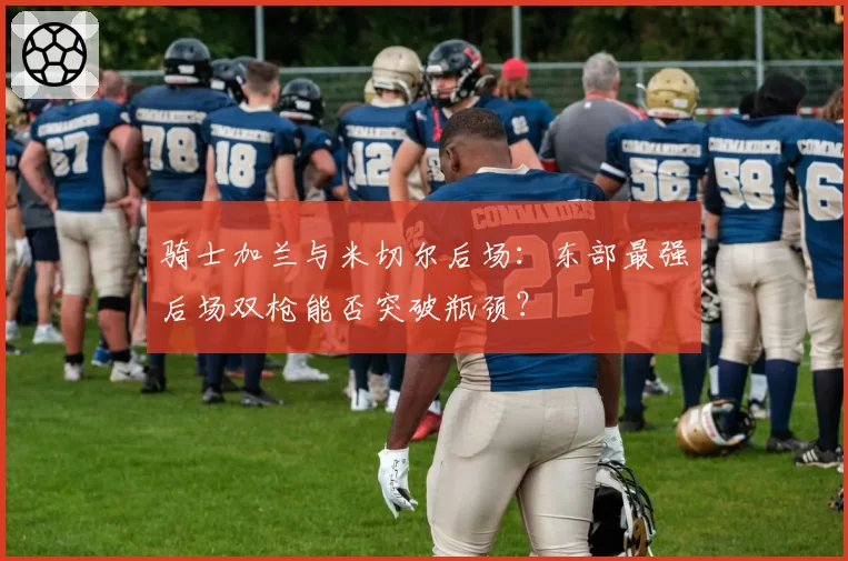 骑士加兰与米切尔后场：东部最强后场双枪能否突破瓶颈？