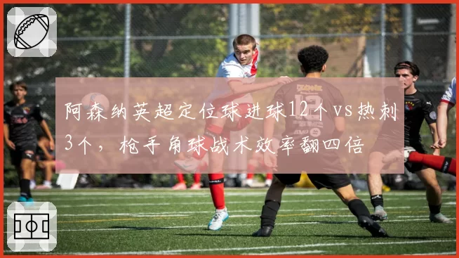 阿森纳英超定位球进球12个vs热刺3个,枪手角球战术效率翻四倍
