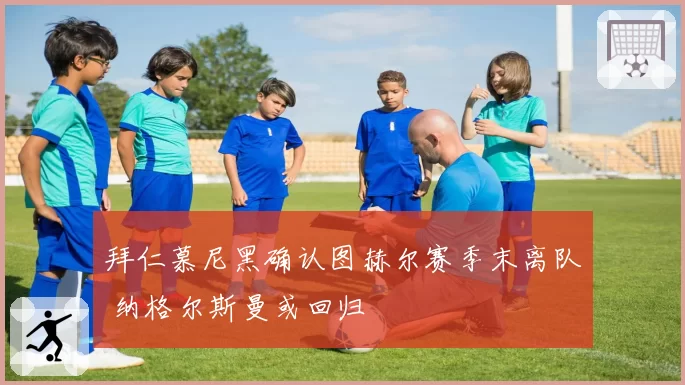 拜仁慕尼黑确认图赫尔赛季末离队 纳格尔斯曼或回归