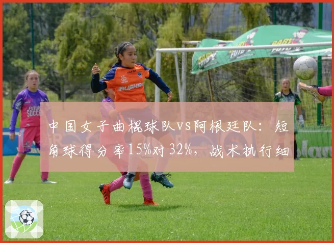 中国女子曲棍球队vs阿根廷队:短角球得分率15%对32%,战术执行细节差距明显