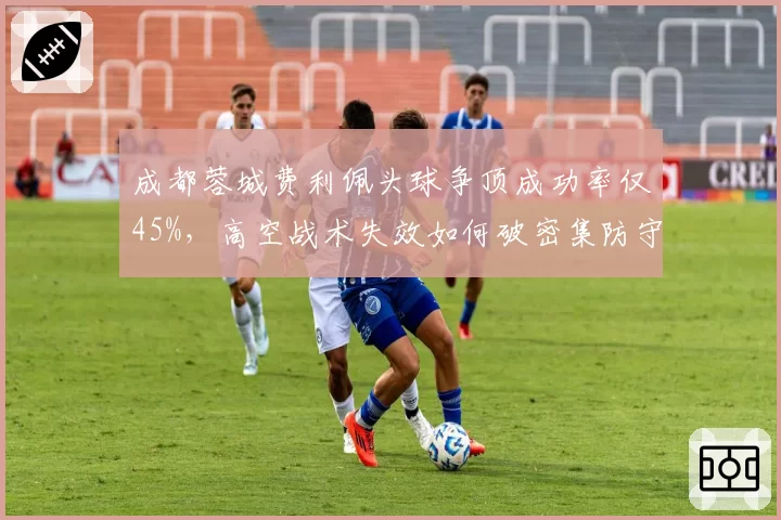 成都蓉城费利佩头球争顶成功率仅45%,高空战术失效如何破密集防守?