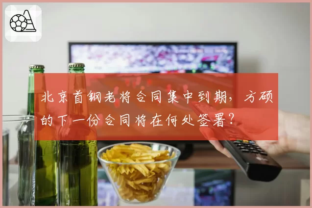 北京首钢老将合同集中到期，方硕的下一份合同将在何处签署？