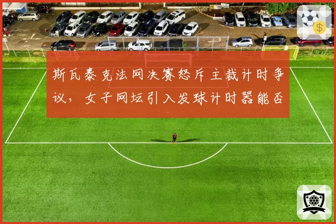 斯瓦泰克法网决赛怒斥主裁计时争议，女子网坛引入发球计时器能否根治？