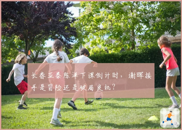 长春亚泰陈洋下课倒计时，谢晖接手是冒险还是破局良机？