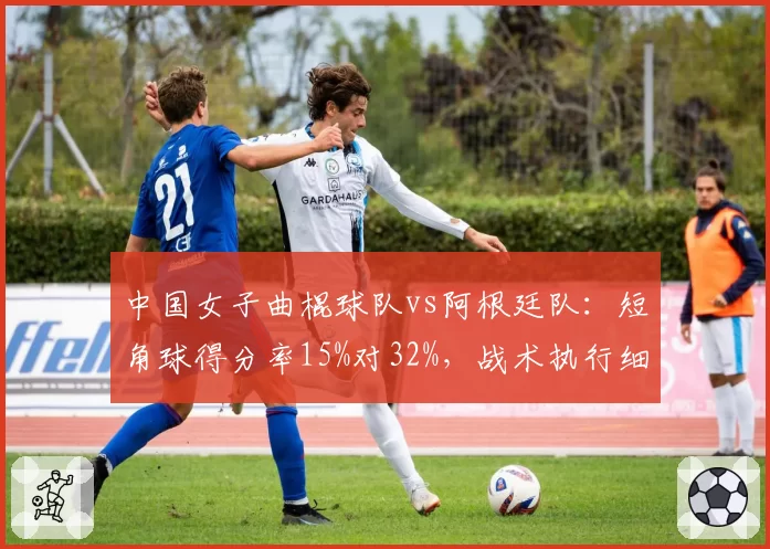 中国女子曲棍球队vs阿根廷队:短角球得分率15%对32%,战术执行细节差距明显