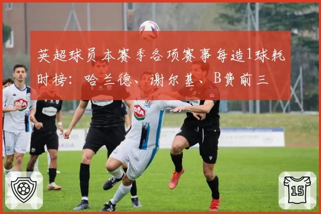 英超球员本赛季各项赛事每造1球耗时榜：哈兰德、谢尔基、B费前三