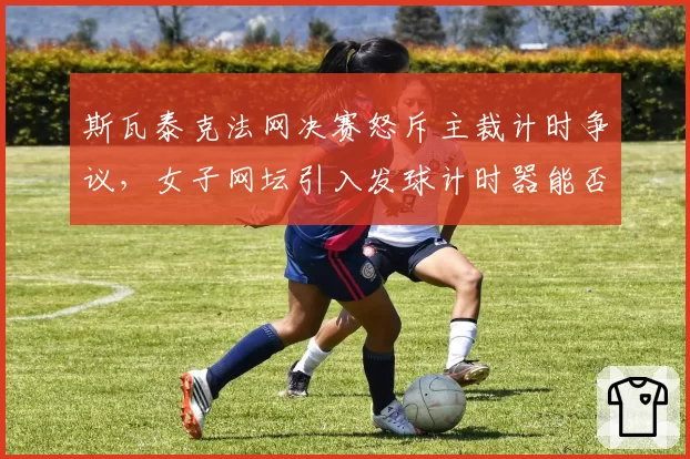 斯瓦泰克法网决赛怒斥主裁计时争议，女子网坛引入发球计时器能否根治？