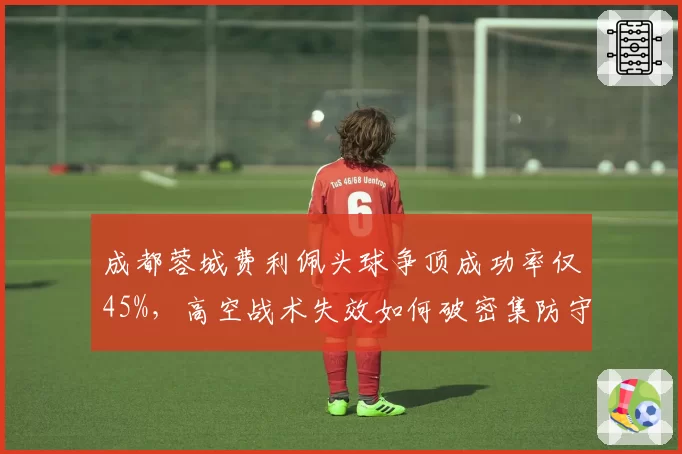 成都蓉城费利佩头球争顶成功率仅45%,高空战术失效如何破密集防守?
