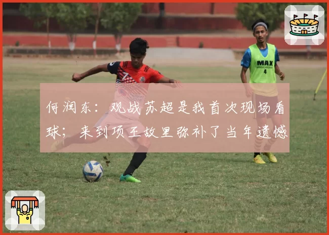 何润东：观战苏超是我首次现场看球；来到项王故里弥补了当年遗憾