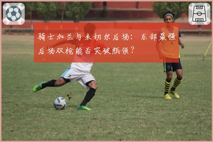 骑士加兰与米切尔后场：东部最强后场双枪能否突破瓶颈？