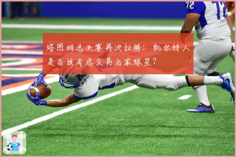 塔图姆总决赛再次拉胯：凯尔特人是否该考虑交易当家球星？