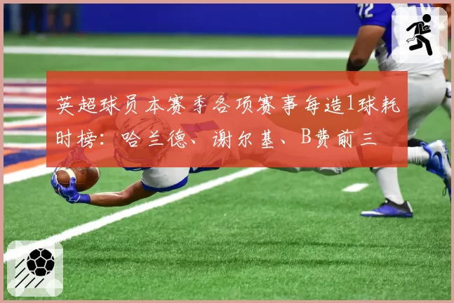 英超球员本赛季各项赛事每造1球耗时榜：哈兰德、谢尔基、B费前三
