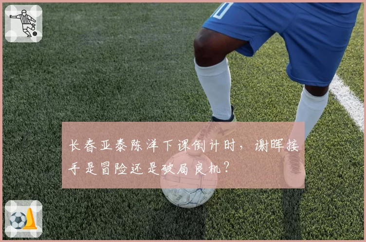 长春亚泰陈洋下课倒计时，谢晖接手是冒险还是破局良机？