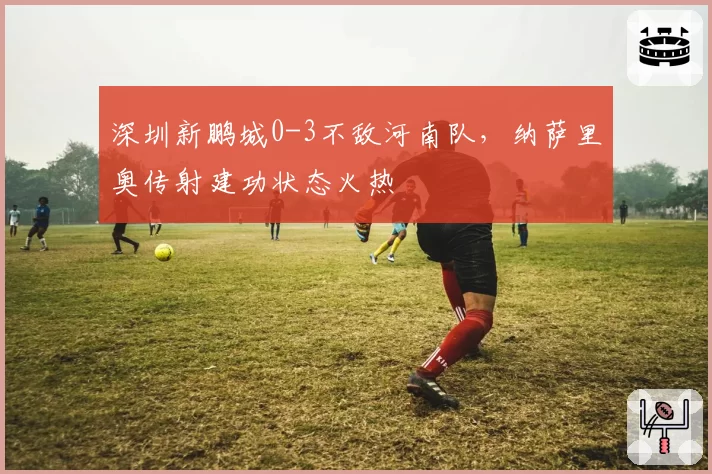 深圳新鹏城0-3不敌河南队，纳萨里奥传射建功状态火热