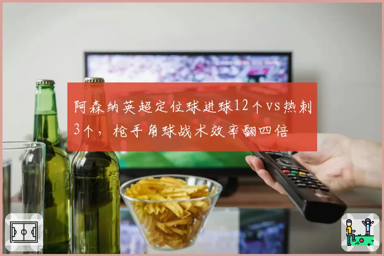 阿森纳英超定位球进球12个vs热刺3个,枪手角球战术效率翻四倍